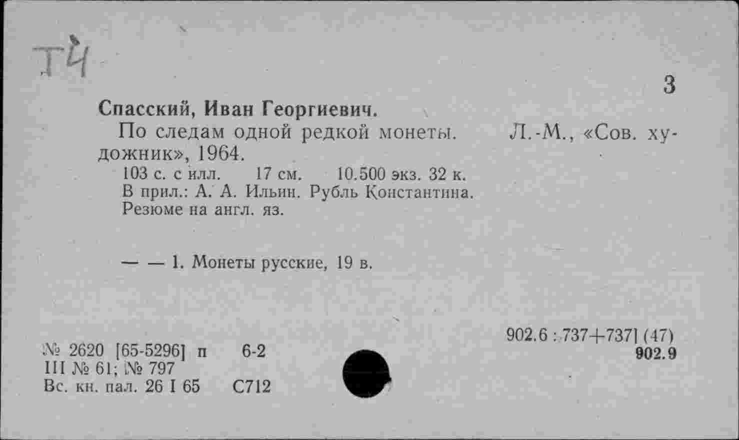 ﻿Спасский, Иван Георгиевич.
По следам одной редкой монеты, дожник», 1964.
103 с. с йлл. 17 см. 10.500 экз. 32 к.
В прил.: А. А. Ильин. Рубль Константина.
Резюме на англ. яз.
Л.-М., «Сов. ху-
------1. Монеты русские, 19 в.
№ 2620 [65-5296] п 6-2
III № 61; № 797
Вс. кн. пал. 26 I 65	С712
902.6:737+7371 (47)
902.9